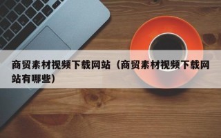 资兴商贸素材视频下载网站（商贸素材视频下载网站有哪些）